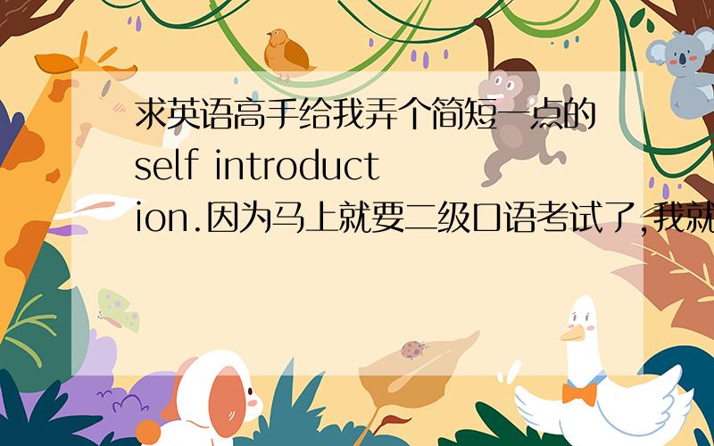 求英语高手给我弄个简短一点的self introduction.因为马上就要二级口语考试了,我就差这一个口语没过了.最好是能和一般人不一样的,比如I like reading.换成I fond of reading.有新的创意额外给奖励,但