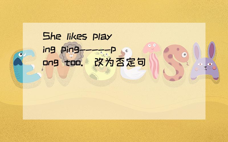 She likes playing ping-----pong too.(改为否定句）