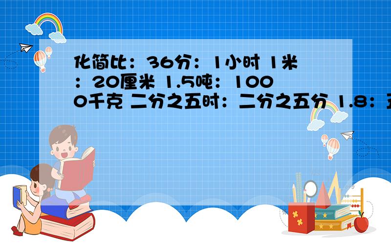 化简比：36分：1小时 1米：20厘米 1.5吨：1000千克 二分之五时：二分之五分 1.8：五分之九 0.85：0.5三分之一：四分之一