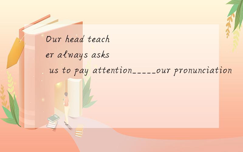 Our head teacher always asks us to pay attention_____our pronunciation