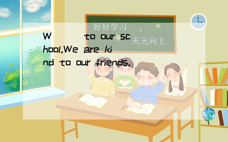 W( ) to our school.We are kind to our friends.