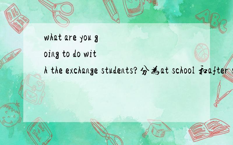 what are you going to do with the exchange students?分为at school 和after schooi来答 一个说15个就行.