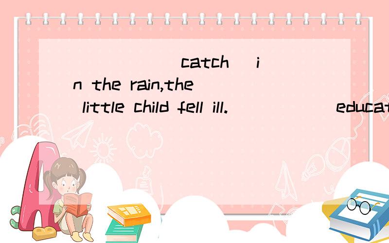 _____(catch) in the rain,the little child fell ill._____(educate) in a famous university,she was well qualified for the job.