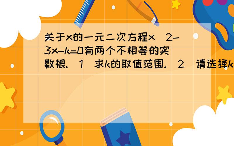 关于x的一元二次方程x^2-3x-k=0有两个不相等的实数根.（1）求k的取值范围.（2）请选择k的一个负整数值,并求出方程的根.