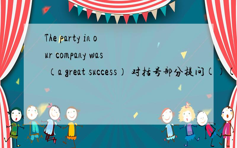 The party in our company was （a great success） 对括号部分提问()() the party in your company