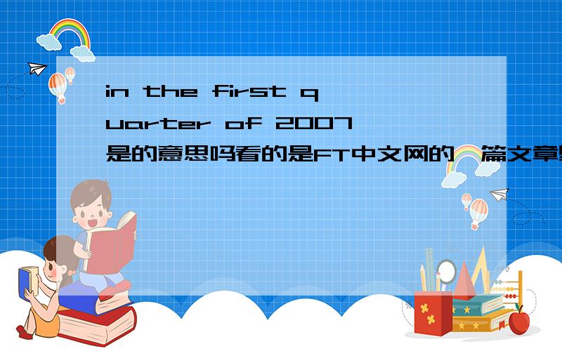 in the first quarter of 2007是的意思吗看的是FT中文网的一篇文章里写的是上半年的意思,我还以为是第一季度的意思哦.木椰子写得这个又是什么啊