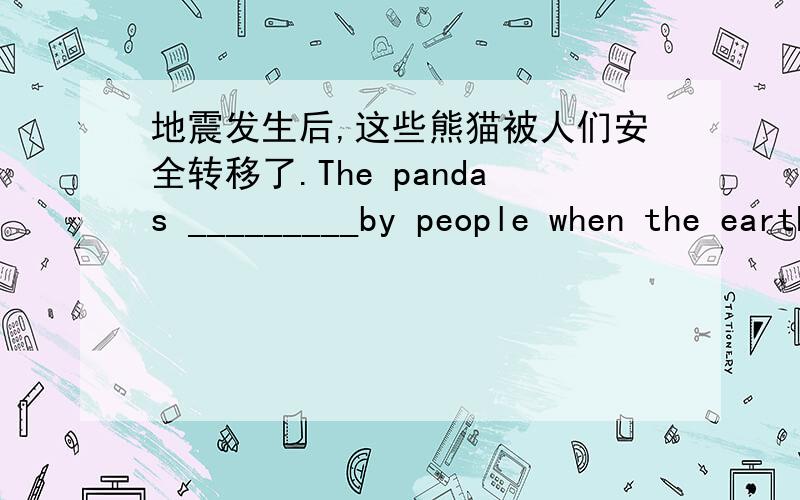 地震发生后,这些熊猫被人们安全转移了.The pandas _________by people when the earthquake happened.