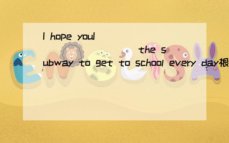 I hope youI____________the subway to get to school every day根据句意,用适当的词填空