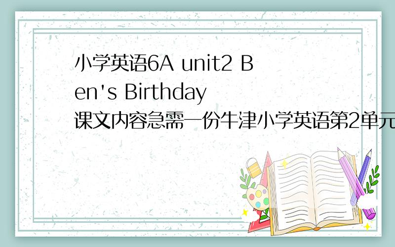 小学英语6A unit2 Ben's Birthday 课文内容急需一份牛津小学英语第2单元的 A和B部分 周4前要需要原稿写教案 人在学校找不到书 但是内容老师要不是考试不是其他 要课文内容