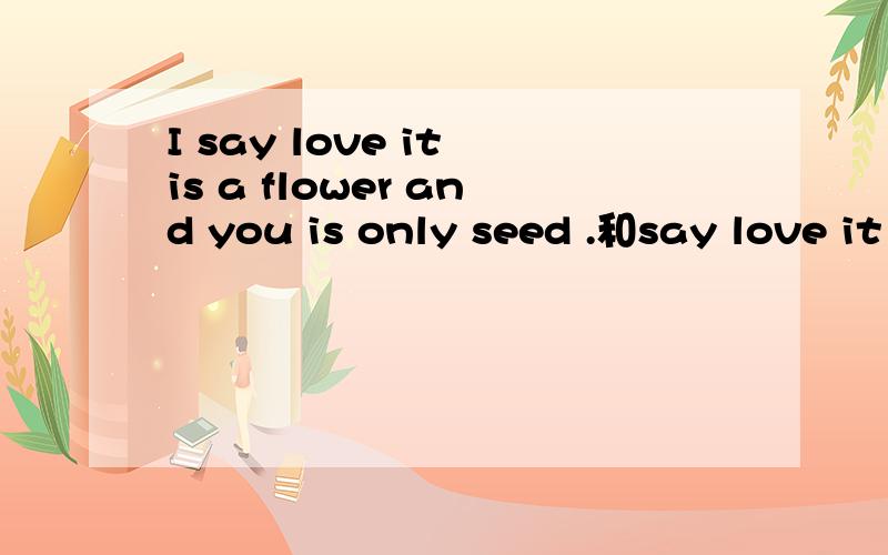 I say love it is a flower and you is only seed .和say love it is a flower and you is only seed什么意思,不要太苛刻语法是否正确,各位大神翻一下吧,谢谢啊