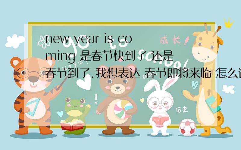 new year is coming 是春节快到了 还是春节到了.我想表达 春节即将来临 怎么说 谢谢?