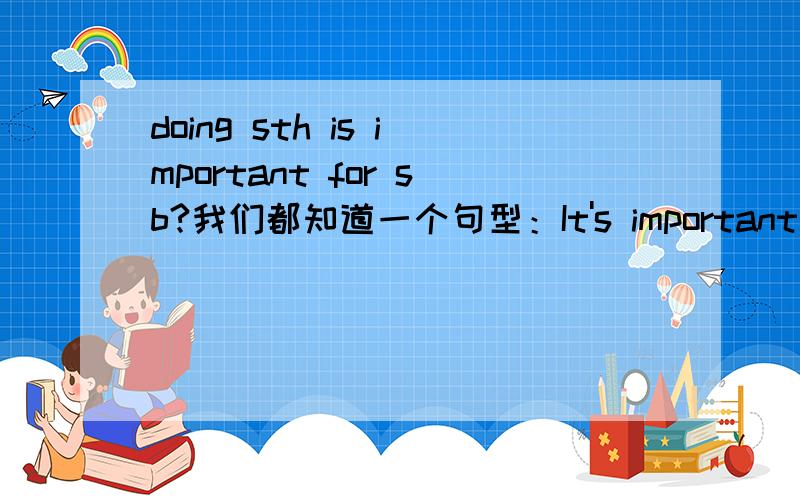 doing sth is important for sb?我们都知道一个句型：It's important for sb to do sth .那么变形,TO do sth is important （for/to） sbDoing sth is important （for/to） sb用哪个?要求有详细,有说服力的理由,感激不尽@!@叫