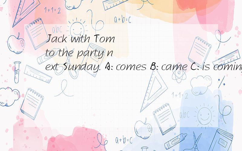 Jack with Tom to the party next Sunday. A:comes B:came C:is coming D:come选择题