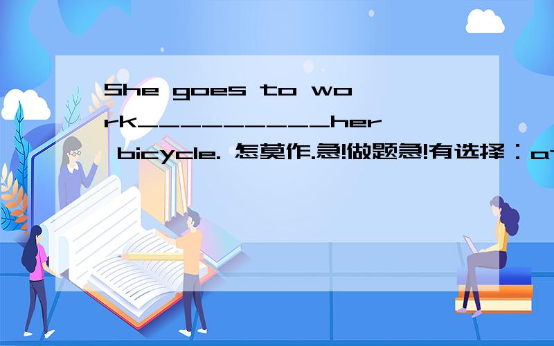 She goes to work_________her bicycle. 怎莫作.急!做题急!有选择：at \on\ in.