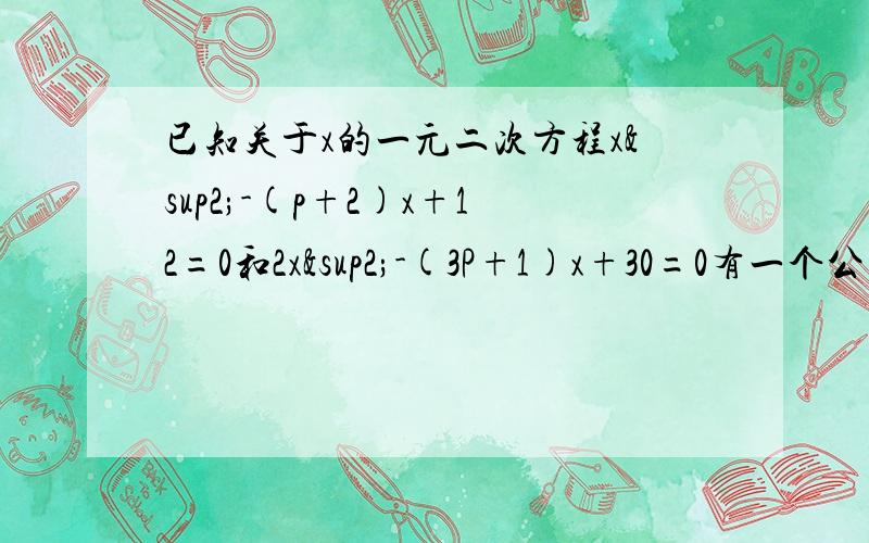 已知关于x的一元二次方程x²-(p+2)x+12=0和2x²-(3P+1)x+30=0有一个公共根.求p的值.