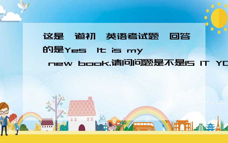 这是一道初一英语考试题,回答的是Yes,It is my new book.请问问题是不是IS IT YOUR NEW BOOK?