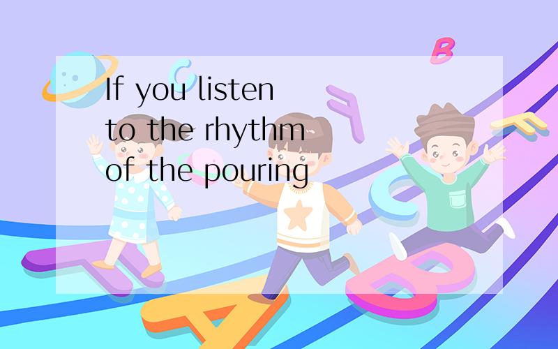 If you listen to the rhythm of the pouring