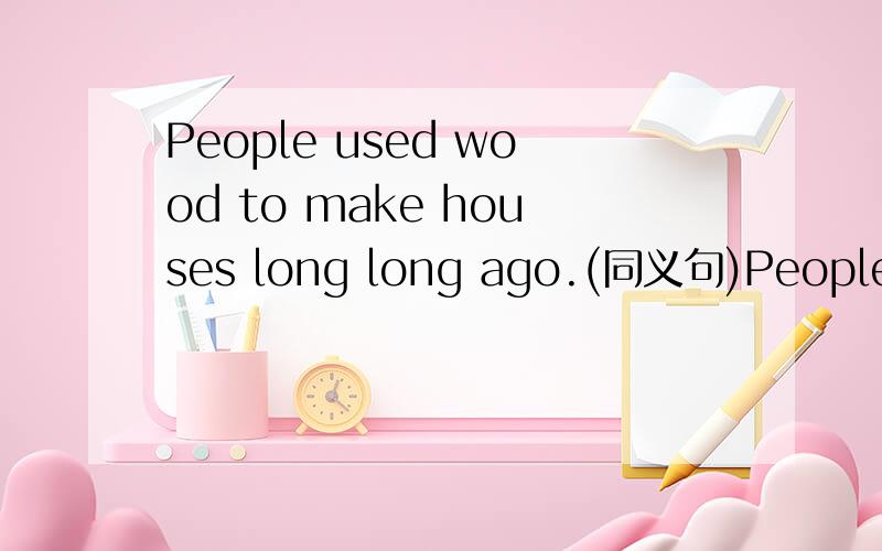 People used wood to make houses long long ago.(同义句)People____houses____ ___wood long long ago.