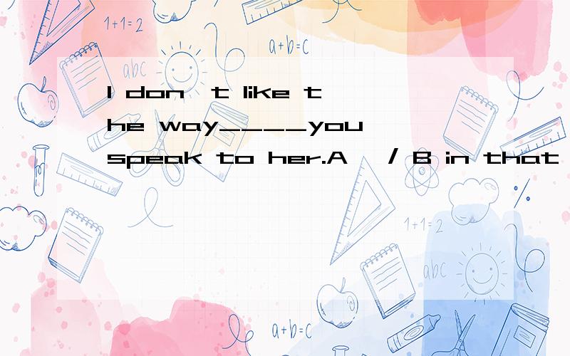 I don't like the way____you speak to her.A 、/ B in that C 、which D、of which我知道选A但是如果有in which,可不可以选这个呢?