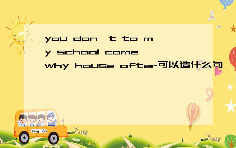 you don't to my school come why house after可以造什么句