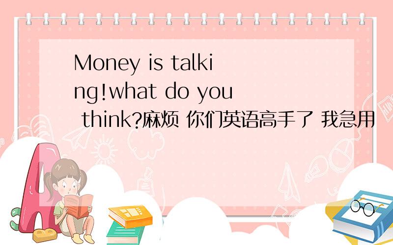 Money is talking!what do you think?麻烦 你们英语高手了 我急用