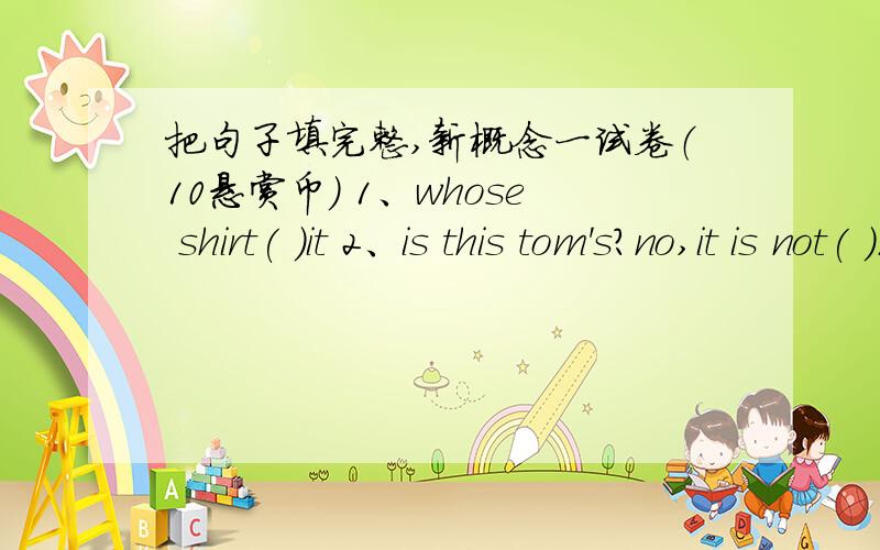 把句子填完整,新概念一试卷（10悬赏币） 1、whose shirt( )it 2、is this tom's?no,it is not( ).3、is it right I'm not sure.( )it is right.4、this is yours.here you( ).5、this is her blouse but that is not( ).6、w( )colour is it 7