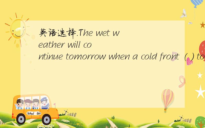 英语选择.The wet weather will continue tomorrow when a cold front ( ) to arrive.The wet weather will continue tomorrow when a cold front ( ) to arrive.A.is expectedB.is expectingC.expectsD.will be expected