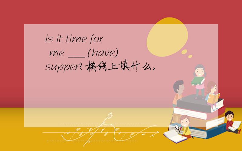 is it time for me ___(have) supper?横线上填什么,