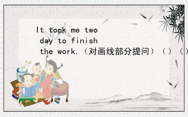 It took me two day to finish the work.（对画线部分提问）（）（）（）it()you to finish the work?