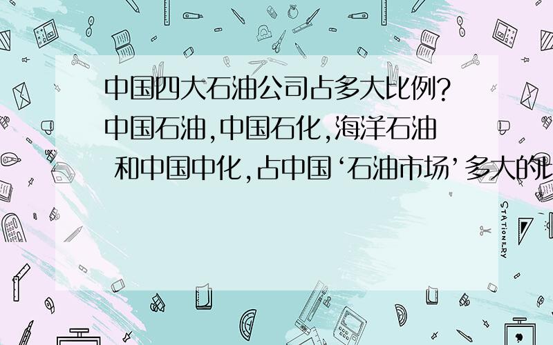 中国四大石油公司占多大比例?中国石油,中国石化,海洋石油 和中国中化,占中国‘石油市场’多大的比例?比如什么 90％ 这种的