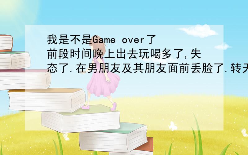 我是不是Game over了前段时间晚上出去玩喝多了,失态了.在男朋友及其朋友面前丢脸了.转天打电话给他,他说很忙,不能见面.然后他就出国了,本来说一个礼拜就回来的,可是到现在还没回来.而且,