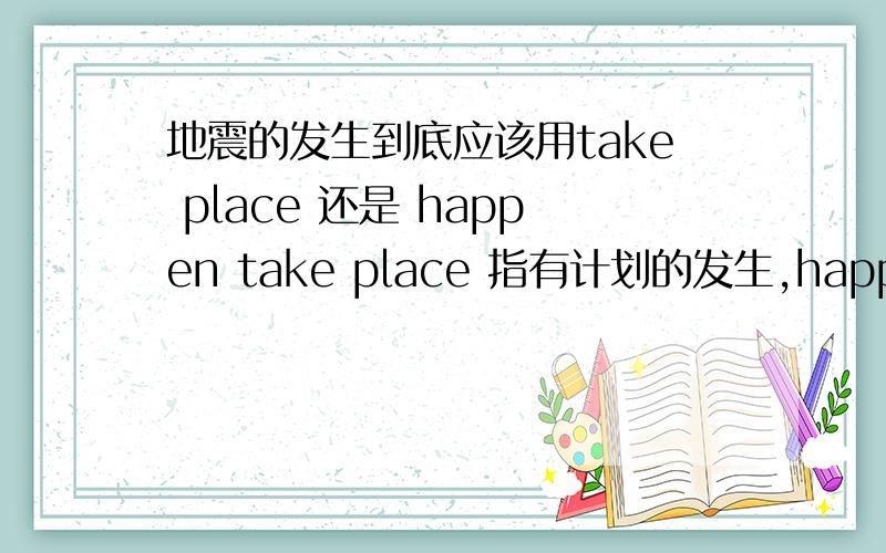 地震的发生到底应该用take place 还是 happen take place 指有计划的发生,happen 指偶然的发生.但是练习册里面有个选词填空只有take place,没有happen...按常说应该用happen