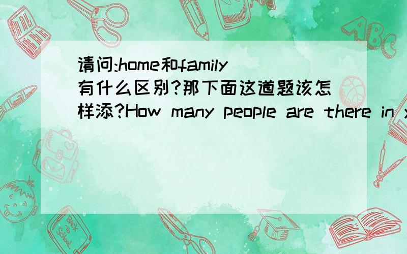 请问:home和family有什么区别?那下面这道题该怎样添?How many people are there in your _____(家)?home和family有什么区别?