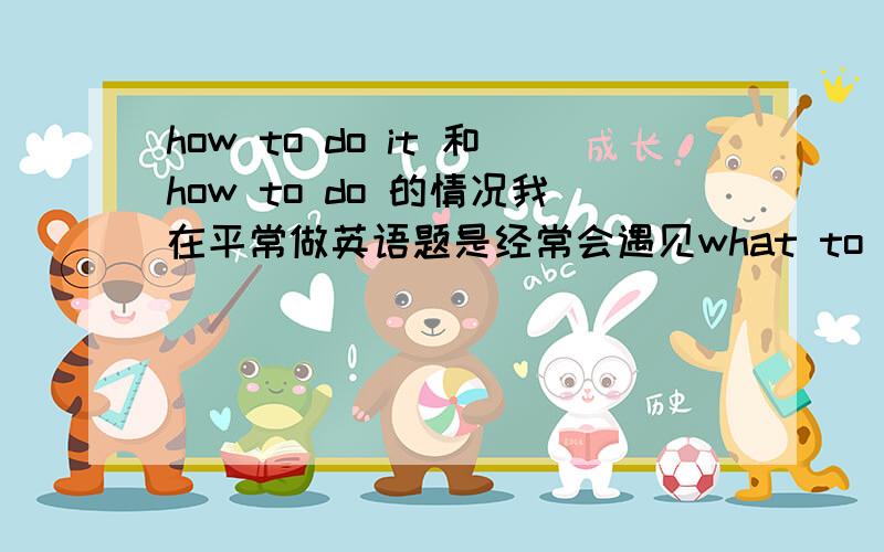 how to do it 和how to do 的情况我在平常做英语题是经常会遇见what to do或how to do,但是有一次发现竟然是用how to do it请问在什么情况下用how to do it什么情况下用how to do我在这个句子里看到过how to do