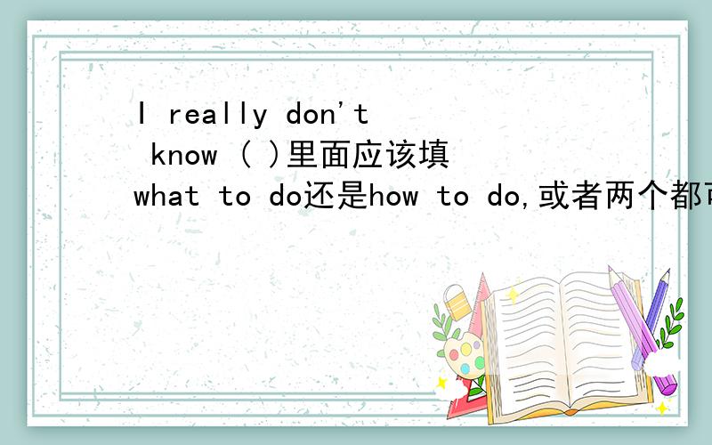 I really don't know ( )里面应该填what to do还是how to do,或者两个都可以?