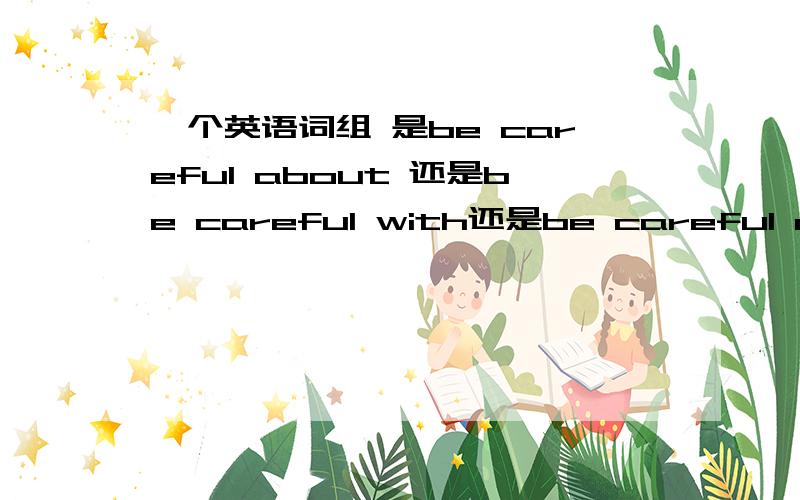 一个英语词组 是be careful about 还是be careful with还是be careful of?