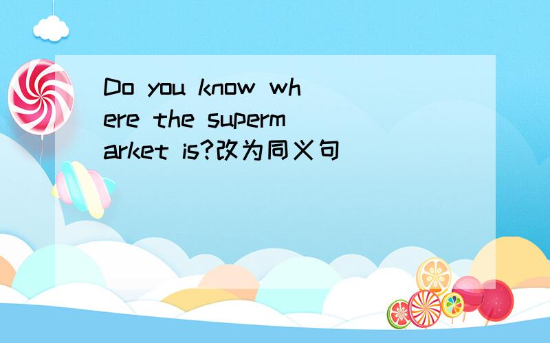 Do you know where the supermarket is?改为同义句