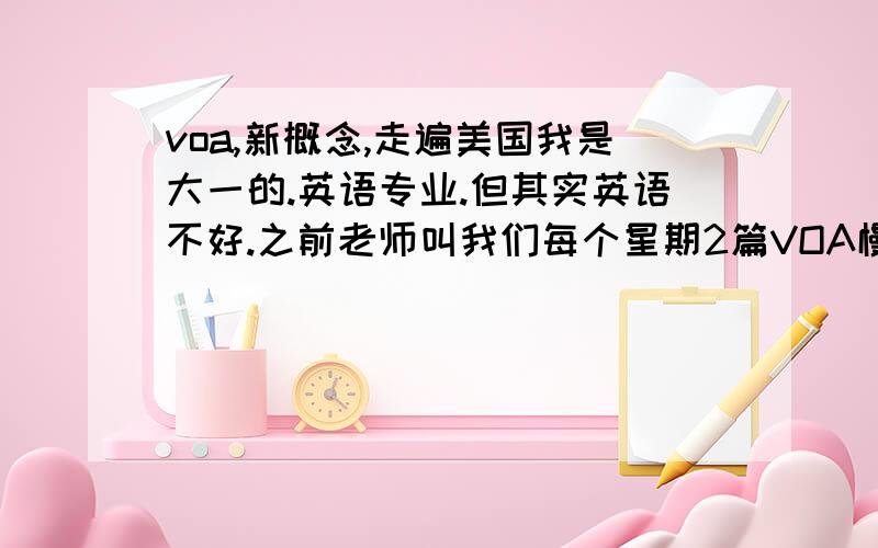 voa,新概念,走遍美国我是大一的.英语专业.但其实英语不好.之前老师叫我们每个星期2篇VOA慢速新闻.可是一般的听力都比慢速快.如果听慢速我能写出大概来.除了个别词.我上网看了好多建议,