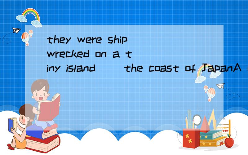 they were shipwrecked on a tiny island __the coast of JapanA on B to C over D off 用哪个介词比较好?答案是D求分析.