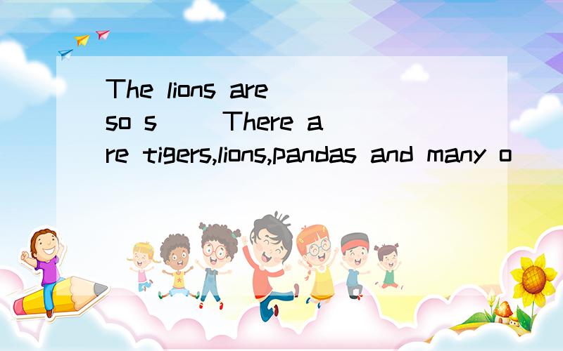 The lions are so s__ There are tigers,lions,pandas and many o__ animals.The tiges are n__ to them