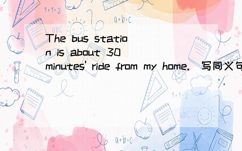 The bus station is about 30 minutes' ride from my home.(写同义句）It ( )about 30 minutes ( )the buThe bus station is about 30 minutes' ride from my home.(写同义句）It ( )about 30 minutes ( )the bus station from my home ( ).