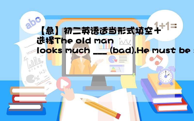 【急】初二英语适当形式填空＋选择The old man looks much ___ (bad).He must be sent to hospital at once.Shanghai is larger than ____ in Jiangsu .A any other cityB any cityC the other citiesD other citiesNo hurry.There's _____ time left.A