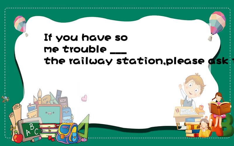 If you have some trouble ___the railway station,please ask the police for help.A finding B findingIf you have some trouble ___the railway station,please ask the police for help.A finding B finding out C looking for Ddiscovering为什么是A 求各个