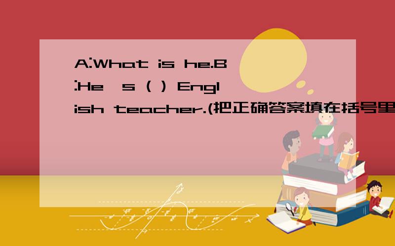 A:What is he.B:He`s ( ) English teacher.(把正确答案填在括号里）