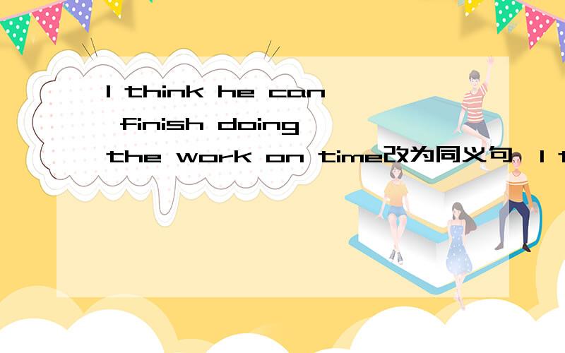 I think he can finish doing the work on time改为同义句,I think he will ___ ____ ____finish doing the work on time