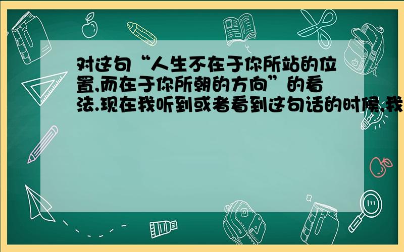 对这句“人生不在于你所站的位置,而在于你所朝的方向”的看法.现在我听到或者看到这句话的时候,我在内心都有一种无法形容的感觉!在上大学之前没有过这种感觉,那时认为这句话很励志,