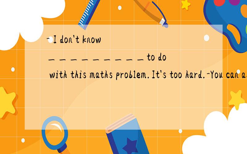 - I don't know_________to do with this maths problem.It's too hard.-You can ask your classmates or teachers for help.A.which B.how C.what D.when为什么B不行呢?