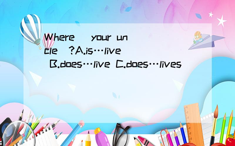 Where _your uncle_?A.is…live B.does…live C.does…lives