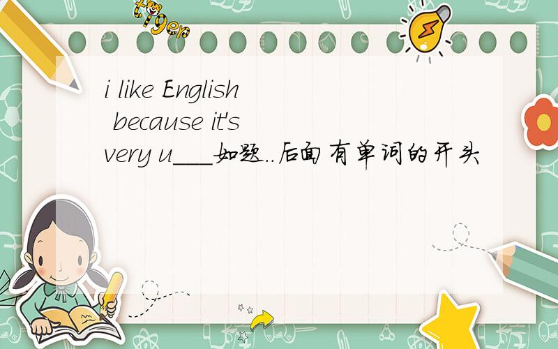 i like English because it's very u___如题..后面有单词的开头