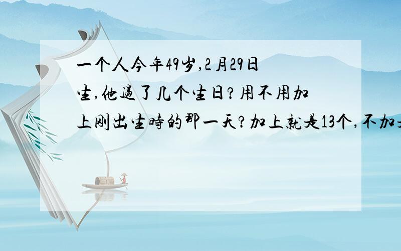 一个人今年49岁,2月29日生,他过了几个生日?用不用加上刚出生时的那一天?加上就是13个,不加是12.我们班的同学有加的,说刚诞生也算生日;也有不加的,说是诞生的那一天只能说是出生日,不算生